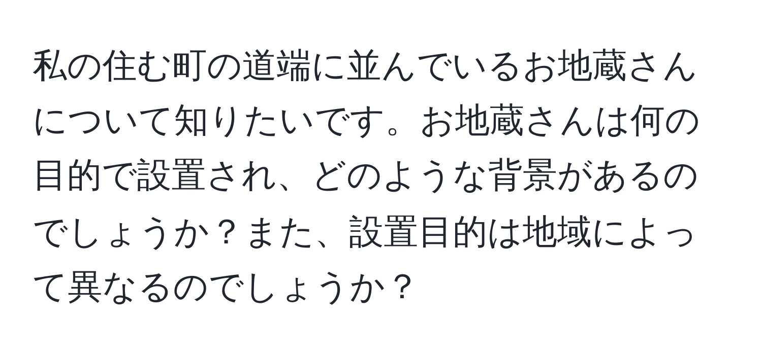 私の住む町の道端に並んでいるお地蔵さんについて知りたいです。お地蔵さんは何の目的で設置され、どのような背景があるのでしょうか？また、設置目的は地域によって異なるのでしょうか？