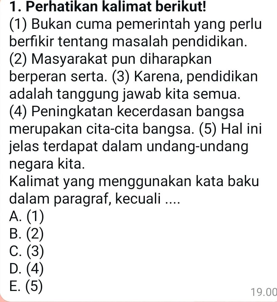 Perhatikan kalimat berikut!
(1) Bukan cuma pemerintah yang perlu
berfikir tentang masalah pendidikan.
(2) Masyarakat pun diharapkan
berperan serta. (3) Karena, pendidikan
adalah tanggung jawab kita semua.
(4) Peningkatan kecerdasan bangsa
merupakan cita-cita bangsa. (5) Hal ini
jelas terdapat dalam undang-undang
negara kita.
Kalimat yang menggunakan kata baku
dalam paragraf, kecuali ....
A. (1)
B. (2)
C. (3)
D. (4)
E. (5)
19.00