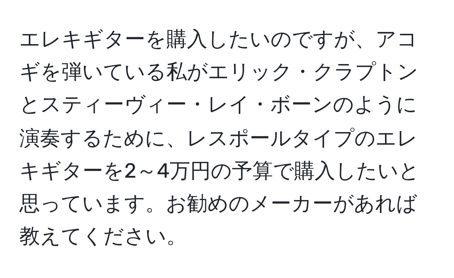 エレキギターを購入したいのですが、アコギを弾いている私がエリック・クラプトンとスティーヴィー・レイ・ボーンのように演奏するために、レスポールタイプのエレキギターを2～4万円の予算で購入したいと思っています。お勧めのメーカーがあれば教えてください。