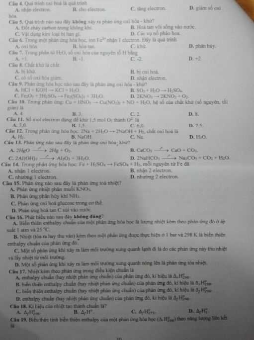 Câu 4, Quá trình oxi hoá là quá trình
A. nhận electron. B. cho electron. C. tăng electron. D. giảm số oxi
hóa.
Cầu 5. Quá trình nào sau đây không xảy ra phản ứng oxi hóa - khứ?
A. Đột cháy carbon trong không khí. B. Hoà tan vôi sống vào nước.
C. Vật dụng kim loại bị han gi. D. Các vụ nổ pháo hoa.
Câu 6. Trong một phân ứng hóa học, ion Fe^(3+) nhận 1 electron. Đây là quá trình
A. oxi hóa. B. hòa tan. C. khứ.
Câu 7. Trong phân tử H_2O 0, số oxi hóa của nguyên tố H bằng D. phân hủy,
A. +1 B. -1. C. -2. D. +2.
Câu 8. Chất khứ là chất
A. bị khứ. B. bị oxi hoá.
C. có số oxi hóa giám. D. nhận electron.
Câu 9. Phân ứng hóa học nào sau đây là phản ứng oxi hóa - khứ?
A. HCl+KOHto KCl+H_2O. B. SO_2+H_2Oto H_2SO_4
C. Fe_2O_3+3H_2SO_4to Fe_2(SO_4)_3+3H_2O. D. 2KNO_3to 2KNO_2+O_2
Câu 10, Trong phản ứng: Cu+HNO_3to Cu(NO_3)_2+NO+H_2O ), hệ số của chất khử (số nguyên, tối
giàn) là
A. 4. B. 3 C. 2. D. 8.
Câu 11. Số mol electron dùng để khứ 1,5 mol O_2 thành 0^2 là D. 7,5.
A. 3,0. B. 1,5. C. 6,0.
Cầu 12. Trong phân ứng hóa học: x:2Na+2H_2Oto 2NaOH+H C. Na. H. chất oxi hoá là
A. H₂ B. NaOH D. H_2O.
Cầu 13. Phản ứng nào sau đây là phản ứng oxi hóa- khứ?
A. 2HgOto 2Hg+O_2 B. CaCO_3 xrightarrow Cto CaO+CO_2
C. 2Al(OH)_3xrightarrow ?Al_2O_3+3H_2O. D. 2NaHCO_3to Na_2CO_3+CO_2+H_2O.
Câu 14. Trong phản ứng hóa học: F Fe+H_2SO_4to FeSO_4+H_2 , mỗi nguyên tử Fe đã
A. nhận 1 electron. B. nhận 2 electron.
C. nhường 1 electron. D. nhường 2 electron.
Cầu 15. Phản ứng nào sau đây là phản ứng toả nhiệt?
A. Phân ứng nhiệt phân muồi KNO.
B. Phản ứng phân hủy khí NH3.
C. Phản ứng oxi hoá glucose trong cơ thể.
D. Phản ứng hoà tan C súi vào nước.
Câu 16, Phát biểu nào sau đây không đúng?
A. Biến thiên enthalpy chuẩn của một phân ứng hóa học là lượng nhiệt kèm theo phản ứng đó ở áp
suất 1 atm và 25°C.
B. Nhiệt (tóa ra hay thu vào) kèm theo một phán ứng được thực hiện ở 1 bar và 298 K là biến thiên
enthalpy chuẩn của phản ứng đó.
C. Một số phản ứng khi xảy ra làm môi trưởng xung quanh lạnh đi là do các phản ứng này thu nhiệt
và lấy nhiệt từ môi trường.
D. Một số phản ứng khi xảy ra làm môi trường xung quanh nóng lên là phản ứng tòa nhiệt.
Câu 17. Nhiệt kêm theo phản ứng trong điều kiện chuẩn là
A. enthalpy chuẩn (hay nhiệt phản ứng chuẩn) của phản ứng đó, kí hiệu là Δ, Hss.
B. biến thiên enthalpy chuẩn (hay nhiệt phản ứng chuẩn) của phản ứng đó, kí hiệu là Δ, Hs.
C. biến thiên enthalpy chuẩn (hay nhiệt phản ứng chuẩn) của phản ứng đó, kí hiệu là Δ Hẵsa-
D. enthalpy chuẩn (hay nhiệt phản ứng chuẩn) của phản ứng đó, kí hiệu là Δ/HEse-
Cầu 18. Kí hiệu của nhiệt tạo thành chuẩn là?
A. A H_(290)° B. △ _fH°. C. △ _fH_(273)° D. △ _fH_1^(o.
Câu 19, Biểu thức tính biển thiên enthalpy của một phản ứng hóa học (△ _c)H_(298)°)
là theo năng lượng liên kết
10