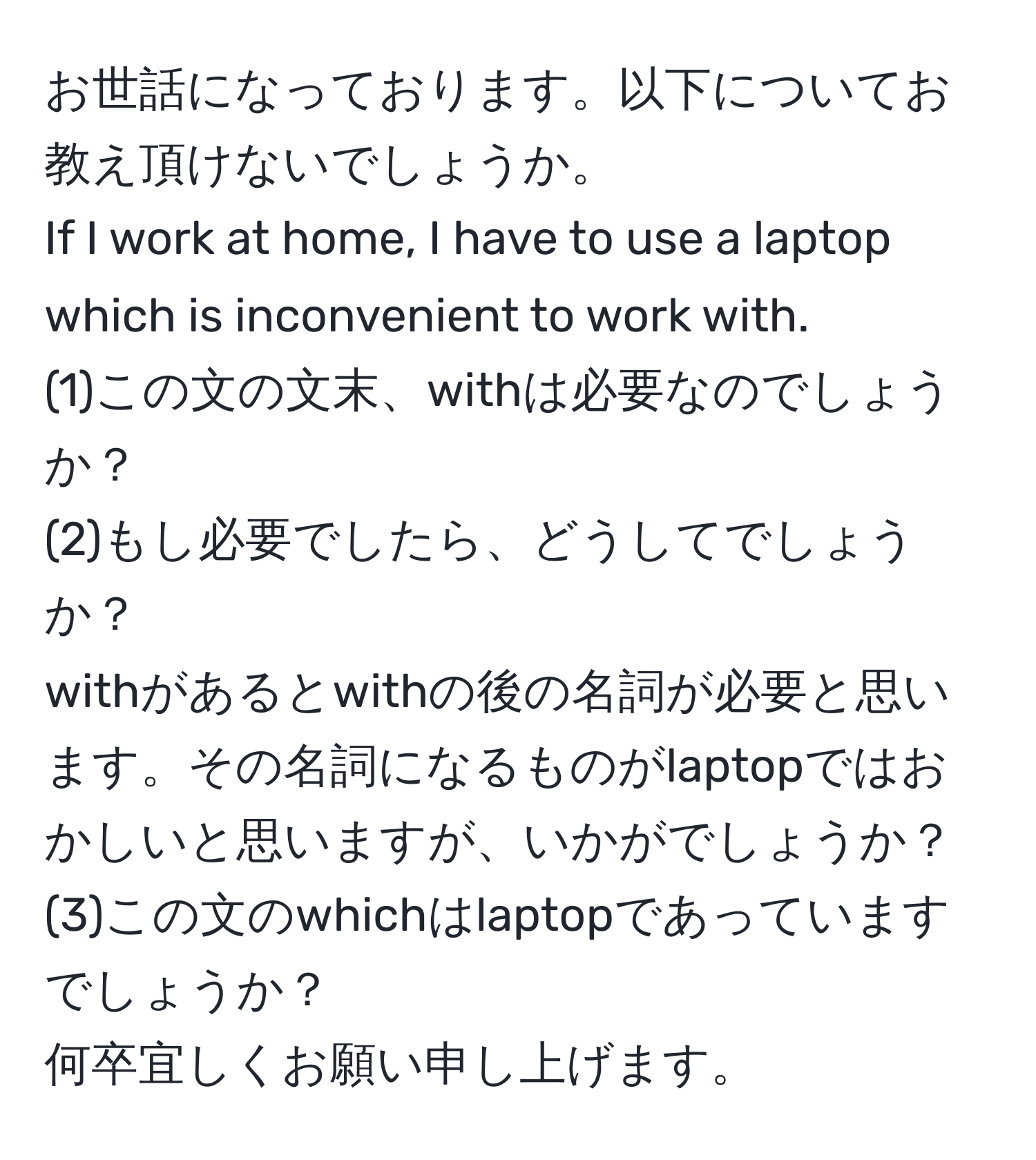 お世話になっております。以下についてお教え頂けないでしょうか。  
If I work at home, I have to use a laptop which is inconvenient to work with.  
(1)この文の文末、withは必要なのでしょうか？  
(2)もし必要でしたら、どうしてでしょうか？  
withがあるとwithの後の名詞が必要と思います。その名詞になるものがlaptopではおかしいと思いますが、いかがでしょうか？  
(3)この文のwhichはlaptopであっていますでしょうか？  
何卒宜しくお願い申し上げます。