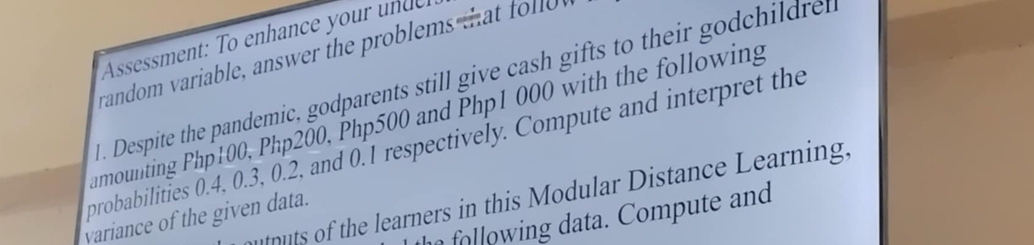 Assessment: To enhance your un de 
random variable, answer the problems ta f 
1. Despite the pandemic, godparents still give cash gifts to their godchildre 
umounting Php100, Php200, Php500 and Php1 000 with the following 
probabilities 0.4, 0.3, 0.2, and 0.1 respectively. Compute and interpret the 
munuts of the learners in this Modular Distance Learning. 
win ata Compute and 
variance of the given data.