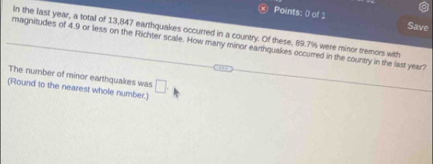 Save 
In the last year, a total of 13,847 earthquakes occurred in a country. Of these, 89.7% were minor tremors with 
magnitudes of 4.9 or less on the Richter scale. How many minor earthquakes occurred in the country in the last year? 
The number of minor earthquakes was 
(Round to the nearest whole number.) □ .