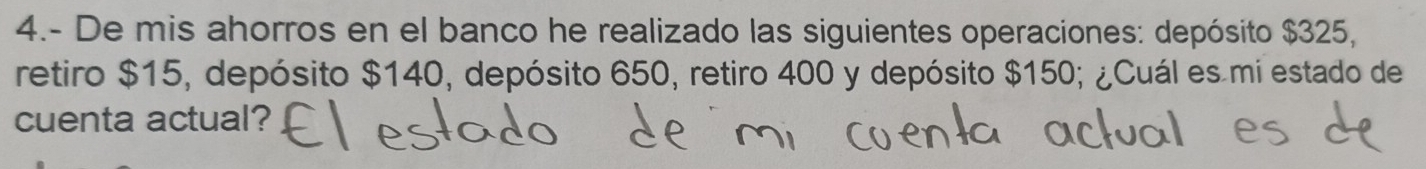 4.- De mis ahorros en el banco he realizado las siguientes operaciones: depósito $325, 
retiro $15, depósito $140, depósito 650, retiro 400 y depósito $150; ¿Cuál es mi estado de 
cuenta actual?