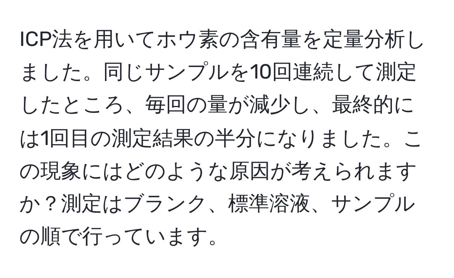 ICP法を用いてホウ素の含有量を定量分析しました。同じサンプルを10回連続して測定したところ、毎回の量が減少し、最終的には1回目の測定結果の半分になりました。この現象にはどのような原因が考えられますか？測定はブランク、標準溶液、サンプルの順で行っています。