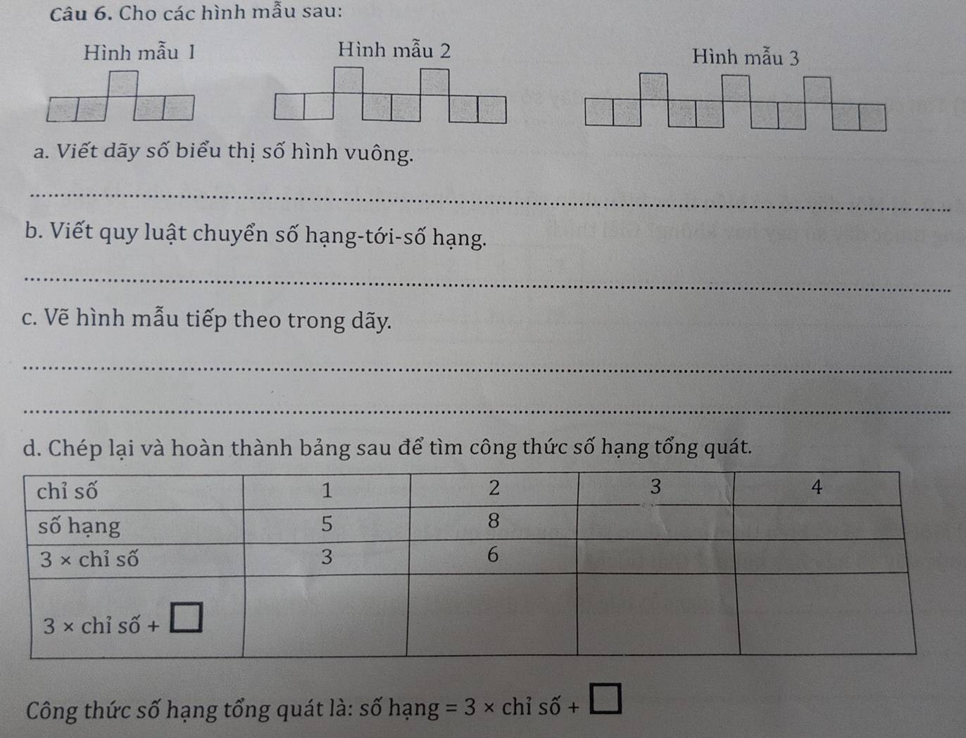 Cho các hình mẫu sau:
Hình mẫu 1 Hình mẫu 2 Hình mẫu 3
a. Viết dãy số biểu thị số hình vuông.
_
b. Viết quy luật chuyển số hạng-tới-số hạng.
_
c. Vẽ hình mẫu tiếp theo trong dãy.
_
_
d. Chép lại và hoàn thành bảng sau để tìm công thức số hạng tổng quát.
Công thức số hạng tổng quát là: s O hang=3* chis shat 0+□