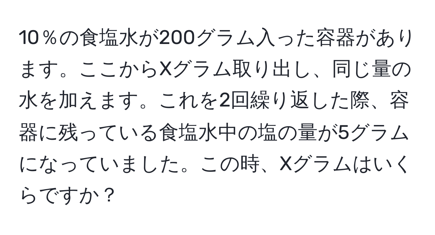 10％の食塩水が200グラム入った容器があります。ここからXグラム取り出し、同じ量の水を加えます。これを2回繰り返した際、容器に残っている食塩水中の塩の量が5グラムになっていました。この時、Xグラムはいくらですか？