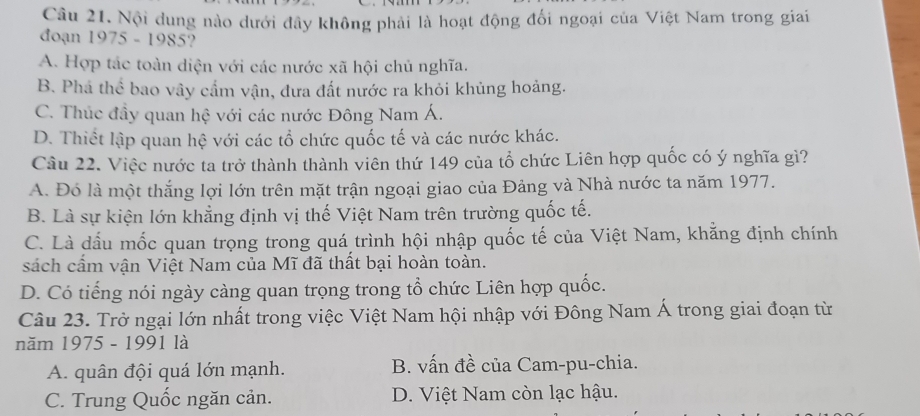 Nội dung nào dưới đây không phải là hoạt động đối ngoại của Việt Nam trong giai
đoạn 1975 - 1985?
A. Hợp tác toàn diện với các nước xã hội chủ nghĩa.
B. Phá thể bao vây cẩm vận, đưa đất nước ra khỏi khủng hoảng.
C. Thúc đầy quan hệ với các nước Đông Nam Á.
D. Thiết lập quan hệ với các tổ chức quốc tế và các nước khác.
Câu 22. Việc nước ta trở thành thành viên thứ 149 của tổ chức Liên hợp quốc có ý nghĩa gì?
A. Đó là một thắng lợi lớn trên mặt trận ngoại giao của Đảng và Nhà nước ta năm 1977.
B. Là sự kiện lớn khẳng định vị thế Việt Nam trên trường quốc tế.
C. Là dấu mốc quan trọng trong quá trình hội nhập quốc tế của Việt Nam, khằng định chính
sách cấm vận Việt Nam của Mĩ đã thất bại hoàn toàn.
D. Có tiếng nói ngày càng quan trọng trong tổ chức Liên hợp quốc.
Câu 23. Trở ngại lớn nhất trong việc Việt Nam hội nhập với Đông Nam Á trong giai đoạn từ
năm 1975 - 1991 là
A. quân đội quá lớn mạnh. B. vấn đề của Cam-pu-chia.
C. Trung Quốc ngăn cản. D. Việt Nam còn lạc hậu.