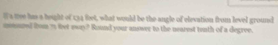 a tree has a beight of 134 feet, what would be the angle of elevation from level ground 
metured from 7 feet away? Round your answer to the nearest tenth of a degree.