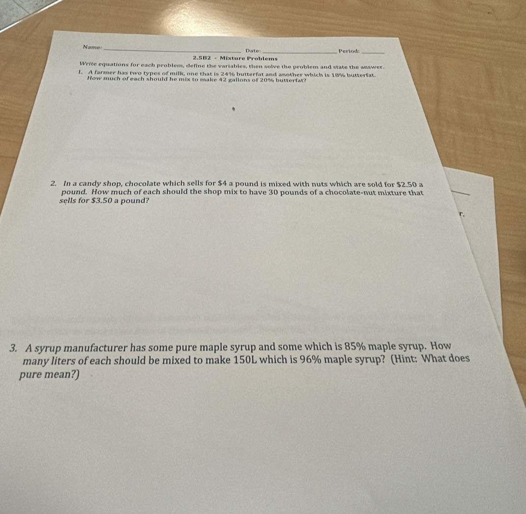 Name: _Date: _Period:_ 
2.5B2 - Mixture Problems 
Write equations for each problem, define the variables, then solve the problem and state the answer. 
1. A farmer has two types of milk, one that is 24% butterfat and another which is 18% butterfat. 
How much of each should he mix to make 42 gallons of 20% butterfat? 
2. In a candy shop, chocolate which sells for $4 a pound is mixed with nuts which are sold for $2.50 a
pound. How much of each should the shop mix to have 30 pounds of a chocolate-nut mixture that 
sells for $3.50 a pound? 
r, 
3. A syrup manufacturer has some pure maple syrup and some which is 85% maple syrup. How 
many liters of each should be mixed to make 150L which is 96% maple syrup? (Hint: What does 
pure mean?)