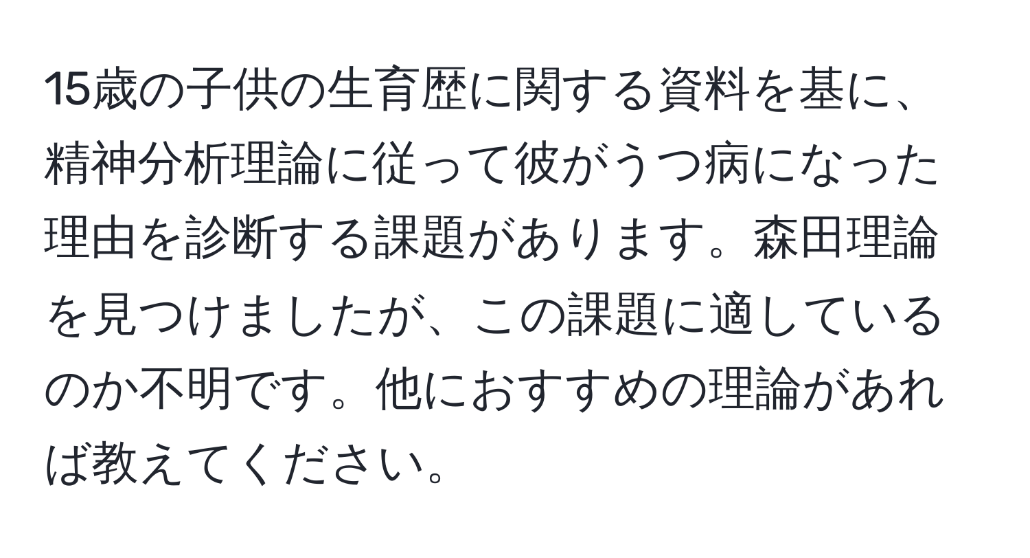 15歳の子供の生育歴に関する資料を基に、精神分析理論に従って彼がうつ病になった理由を診断する課題があります。森田理論を見つけましたが、この課題に適しているのか不明です。他におすすめの理論があれば教えてください。