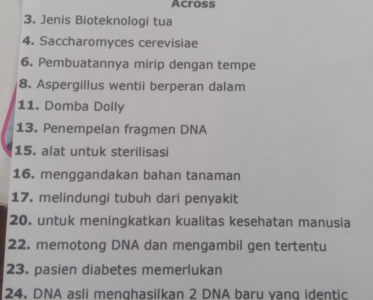 Across 
3. Jenis Bioteknologi tua 
4. Saccharomyces cerevisiae 
6. Pembuatannya mirip dengan tempe 
8. Aspergillus wentii berperan dalam 
11. Domba Dolly 
13. Penempelan fragmen DNA 
15. alat untuk sterilisasi 
16. menggandakan bahan tanaman 
17. melindungi tubuh dari penyakit 
20. untuk meningkatkan kualitas kesehatan manusia 
22. memotong DNA dan mengambil gen tertentu 
23. pasien diabetes memerlukan 
24. DNA asli menghasilkan 2 DNA baru yang identic