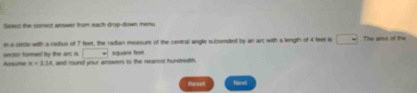 Sswo the conect answer from each drop-down menu 
is a crcle with a radius of 7 feet, the radian messure of the central angle subsended by an arc with a length of 4 feet s □. The area of the 
□ 
sarsor fored by the art is A x=3.14 and mund your answers to the nearest hundredth. square feet. 
Reset