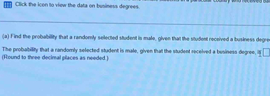 Click the icon to view the data on business degrees. 
(a) Find the probability that a randomly selected student is male, given that the student received a business degre 
The probability that a randomly selected student is male, given that the student received a business degree, i V
(Round to three decimal places as needed.)