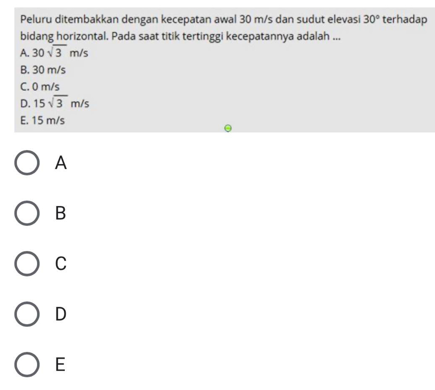 Peluru ditembakkan dengan kecepatan awal 30 m/s dan sudut elevasi 30° terhadap
bidang horizontal. Pada saat titik tertinggi kecepatannya adalah ...
A. 30sqrt(3)m/s
B. 30 m/s
C. 0 m/s
D. 15sqrt(3)m/s
E. 15 m/s
A
B
C
D
E