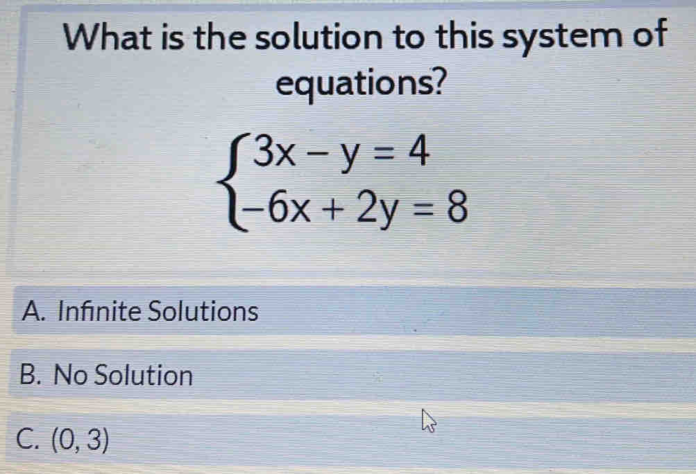 What is the solution to this system of
equations?
beginarrayl 3x-y=4 -6x+2y=8endarray.
A. Infnite Solutions
B. No Solution
C. (0,3)