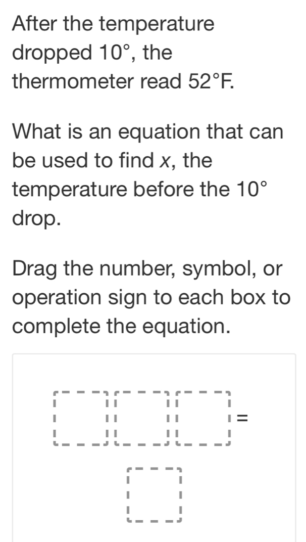 After the temperature 
dropped 10° , the 
thermometer read 52°F. 
What is an equation that can 
be used to find x, the 
temperature before the 10°
drop. 
Drag the number, symbol, or 
operation sign to each box to 
complete the equation. 
□ beginarrayr □ □ &11 11&11 11&1111 hline endarray =
beginarrayr  2/3 =-  (. 1)/2 endarray