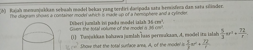 Rajah menunjukkan sebuah model bekas yang terdiri daripada satu hemisfera dan satu silinder. 
The diagram shows a container model which is made up of a hemisphere and a cylinder. 
Diberi jumlah isi padu model ialah 36cm^3. 
Given the total volume of the model is 36cm^3. 
(i) Tunjukkan bahawa jumlah luas permukaan, A, model itu ialah  5/3 π r^2+ 72/r . 
Show that the total surface area, A, of the model is  5/3 π r^2+ 72/r .