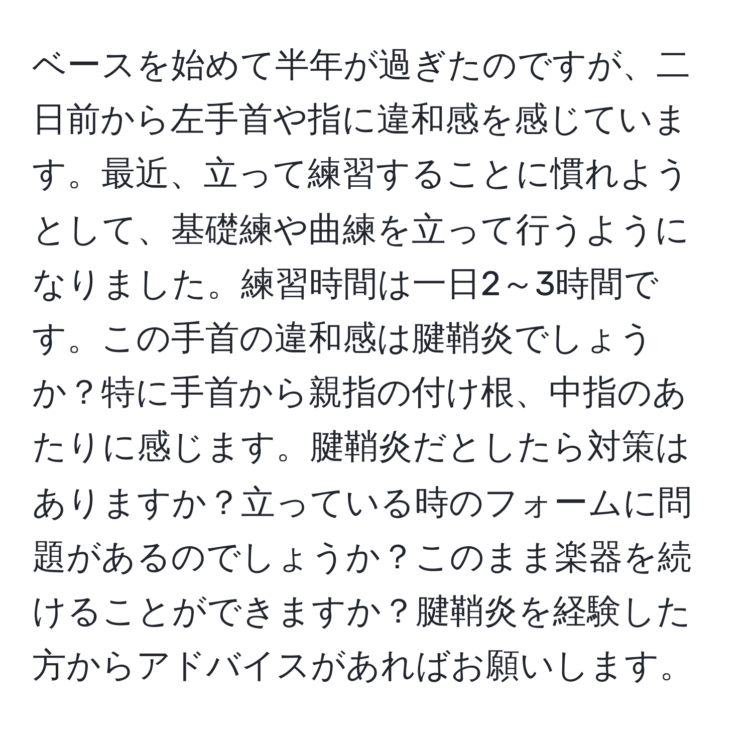 ベースを始めて半年が過ぎたのですが、二日前から左手首や指に違和感を感じています。最近、立って練習することに慣れようとして、基礎練や曲練を立って行うようになりました。練習時間は一日2～3時間です。この手首の違和感は腱鞘炎でしょうか？特に手首から親指の付け根、中指のあたりに感じます。腱鞘炎だとしたら対策はありますか？立っている時のフォームに問題があるのでしょうか？このまま楽器を続けることができますか？腱鞘炎を経験した方からアドバイスがあればお願いします。