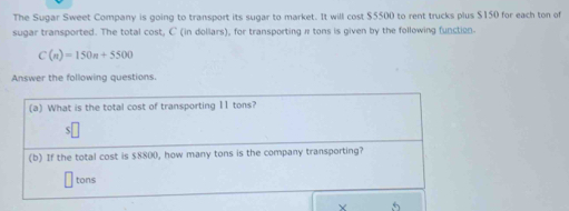 The Sugar Sweet Company is going to transport its sugar to market. It will cost $5500 to rent trucks plus $150 for each ton of 
sugar transported. The total cost, C (in dollars), for transporting π tons is given by the following function
C(n)=150n+5500
Answer the following questions. 
(a) What is the total cost of transporting 11 tons? 
(b) If the total cost is $8800, how many tons is the company transporting?
tons