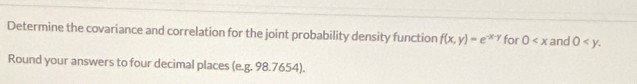 Determine the covariance and correlation for the joint probability density function f(x,y)=e^(-x-y) for 0 and 0 . 
Round your answers to four decimal places (e.g. 98.7654).