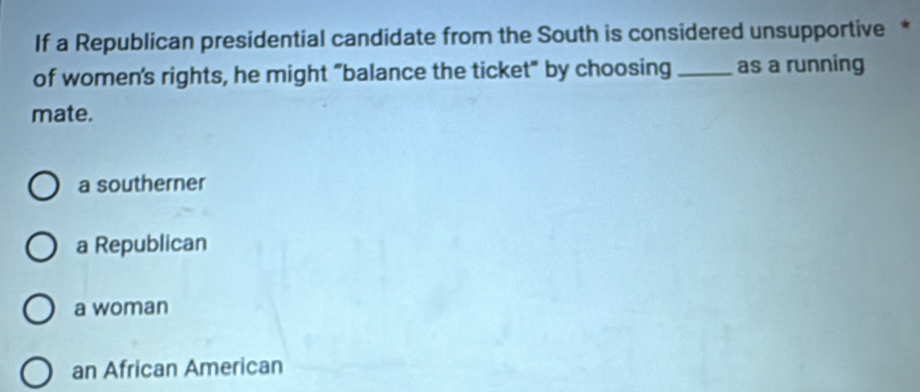 If a Republican presidential candidate from the South is considered unsupportive *
of women's rights, he might "balance the ticket" by choosing _as a running
mate.
a southerner
a Republican
a woman
an African American