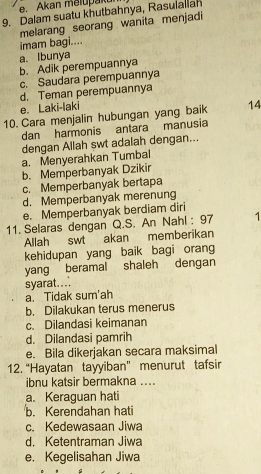 Akan meiupaku
9. Dalam suatu khutbahnya, Rasulallah
melarang seorang wanita menjadi
imam bagi....
a. Ibunya
b. Adik perempuannya
c. Saudara perempuannya
d. Teman perempuannya
e. Laki-laki
10. Cara menjalin hubungan yang baik 14
dan harmonis antara manusia
dengan Allah swt adalah dengan...
a. Menyerahkan Tumbal
b. Memperbanyak Dzikir
c. Memperbanyak bertapa
d. Memperbanyak merenung
e. Memperbanyak berdiam diri
11. Selaras dengan Q.S. An Nahl : 97 1
Allah swt akan memberikan
kehidupan yang baik bagi orang
yang beramal shaleh dengan
syarat...
a. Tidak sum'ah
b. Dilakukan terus menerus
c. Dilandasi keimanan
d. Dilandasi pamrih
e. Bila dikerjakan secara maksimal
12. “Hayatan tayyiban” menurut tafsir
ibnu katsir bermakna ....
a. Keraguan hati
b. Kerendahan hati
c. Kedewasaan Jiwa
d. Ketentraman Jiwa
e. Kegelisahan Jiwa