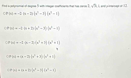 Find a polynomial of degree 5 with integer coefficients that has zeros 2, sqrt(3)i , i, and y-intercept of 12.
P(x)=-2(x-2)(x^2-3)(x^2-1)
P(x)=-2(x+2)(x^2-3)(x^2-1)
P(x)=-2(x-2)(x^2+3)(x^2+1)
P(x)=(x-2)(x^2+3)(x^2+1)
P(x)=(x+2)(x^2-3)(x^2-1)