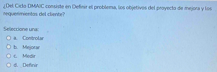 ¿Del Ciclo DMAIC consiste en Definir el problema, los objetivos del proyecto de mejora y los
requerimientos del cliente?
Seleccione una:
a. Controlar
b. Mejorar
c. Medir
d. Definir