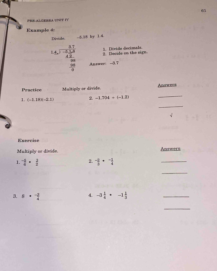 PRE-ALGEBRA UNIT IV 
Example 4: 
Divide. -5.18 by 1.4. 
1. Divide decimals. 
1.4. (3.7)/-5.15   (4.2)/0.8   (9.28)/0.8 0 2. Decide on the sign. 
Answer: -3.7
Practice Multiply or divide. Answers 
_ 
1. (-1.18)(-2.1)
2. -1.704/ (-1.2)
_ 
√ 
Exercise 
Multiply or divide. Answers 
2. 
1.  (-5)/6 · frac 32^(-frac 2)3·^- 1/4 
_ 
_ 
4. 
3. 8·  (-3)/4  -3 1/4 · -1 1/3 
_ 
_