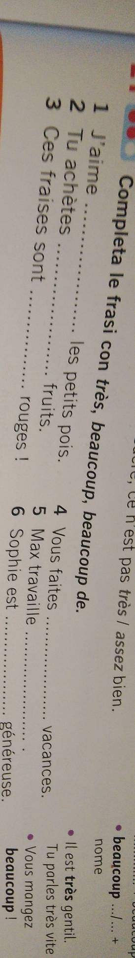 ce n'est pas très / assez bien. beaucoup .../ ... + 
Completa le frasi con très, beaucoup, beaucoup de. 
nome 
1 J'aime __les petits pois. 4 Vous faites_ 
2 Tu achètes Il est très gentil. 
3 Ces fraises sont 
vacances. Tu parles très vite 
_fruits. 5 Max travaille _Vous mangez 
rouges ! 6 Sophie est _généreuse . beaucoup !