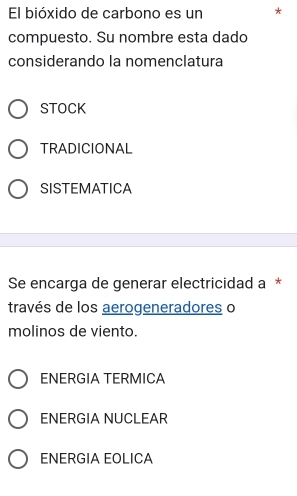 El bióxido de carbono es un *
compuesto. Su nombre esta dado
considerando la nomenclatura
STOCK
TRADICIONAL
SISTEMATICA
Se encarga de generar electricidad a *
través de los aerogeneradores o
molinos de viento.
ENERGIA TERMICA
ENERGIA NUCLEAR
ENERGIA EOLICA