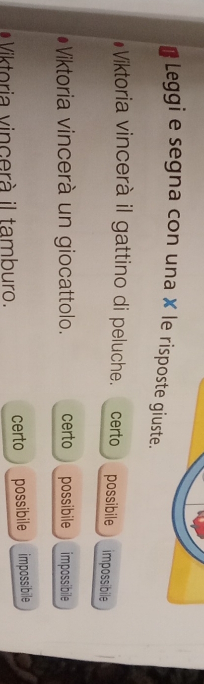 # Leggi e segna con una × le risposte giuste.
#Viktoria vincerà il gattino di peluche. certo possibile impossibile
Viktoria vincerà un giocattolo. certo possibile impossibile
*Viktoria vincerà il tamburo. certo possibile impossibile