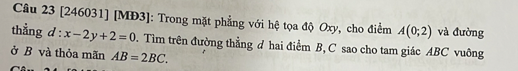 [246031] [MĐ3]: Trong mặt phẳng với hệ tọa độ Oxy, cho điểm A(0;2) và đường 
thẳng a l:x-2y+2=0. Tìm trên đường thẳng d hai điểm B, C sao cho tam giác ABC vuông 
ở B và thỏa mãn AB=2BC.