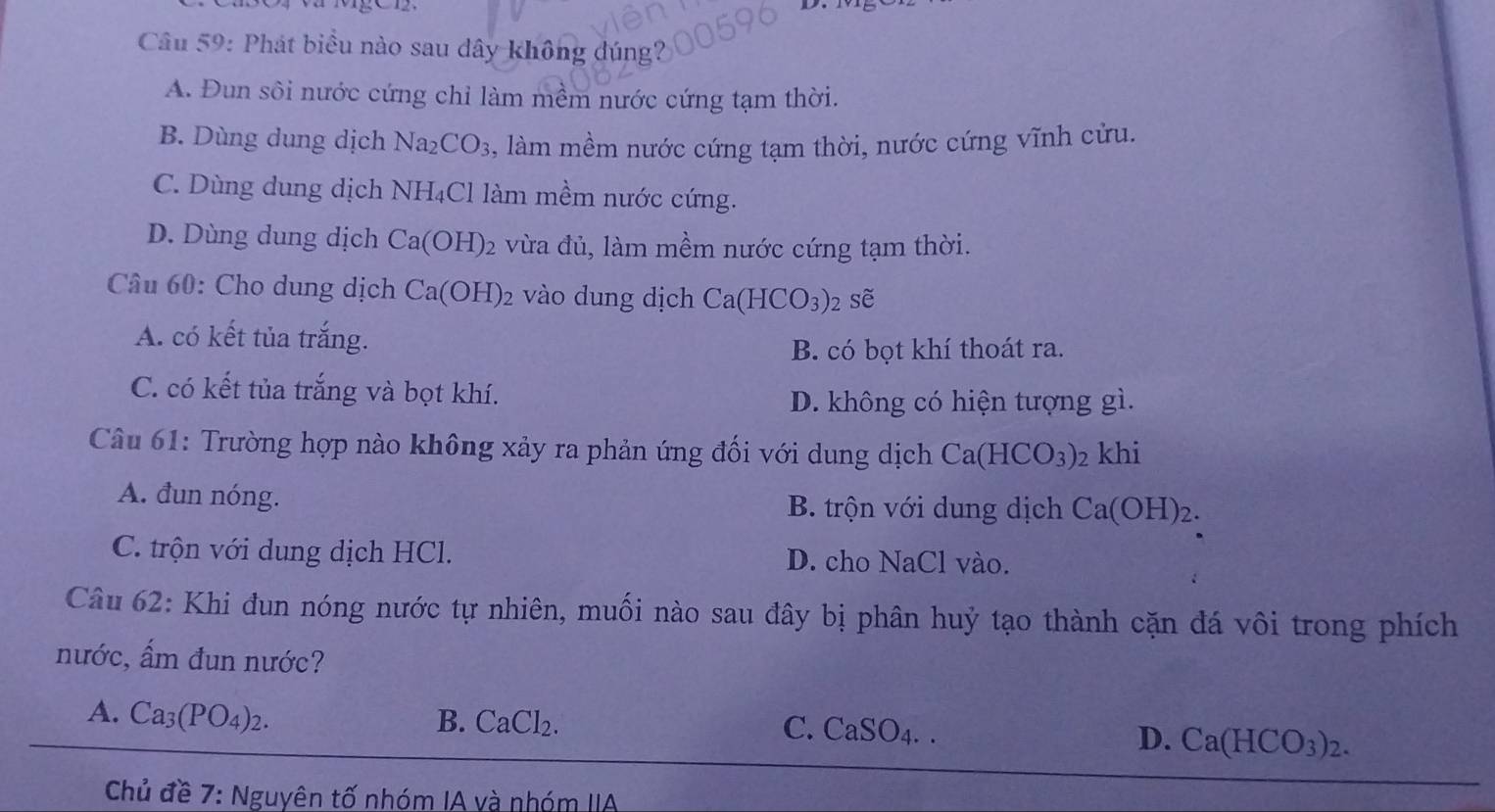 Phát biểu nào sau dây không dúng?
A. Đun sôi nước cứng chỉ làm mềm nước cứng tạm thời.
B. Dùng dung dịch Na_2 CO_3 , làm mềm nước cứng tạm thời, nước cứng vĩnh cửu.
C. Dùng dung dịch N H_4 Cl làm mềm nước cứng.
D. Dùng dung dịch Ca(OH)_2 2 vừa đủ, làm mềm nước cứng tạm thời.
Câu 60: Cho dung dịch Ca(OH)_2 vào dung dịch Ca(HCO_3)_2 sẽ
A. có kết tủa trắng.
B. có bọt khí thoát ra.
C. có kết tủa trắng và bọt khí.
D. không có hiện tượng gì.
Câu 61: Trường hợp nào không xảy ra phản ứng đối với dung dịch Ca(HCO_3) 2 khi
A. đun nóng. B. trộn với dung dịch Ca(OH)_2.
C. trộn với dung dịch HCl. D. cho NaCl vào.
Câu 62: Khi đun nóng nước tự nhiên, muối nào sau đây bị phân huỷ tạo thành cặn đá vôi trong phích
nước, ẩm đun nước?
A. Ca_3(PO_4)_2. B. CaCl₂. C. C SO_4. a
D. Ca(HCO_3)_2. 
Chủ đề 7: Nguyên tố nhóm IA và nhóm IIA