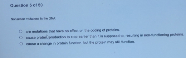 Nonsense mutations in the DNA:
are mutations that have no effect on the coding of proteins.
cause proteir production to stop earlier than it is supposed to, resulting in non-functioning proteins.
cause a change in protein function, but the protein may still function.