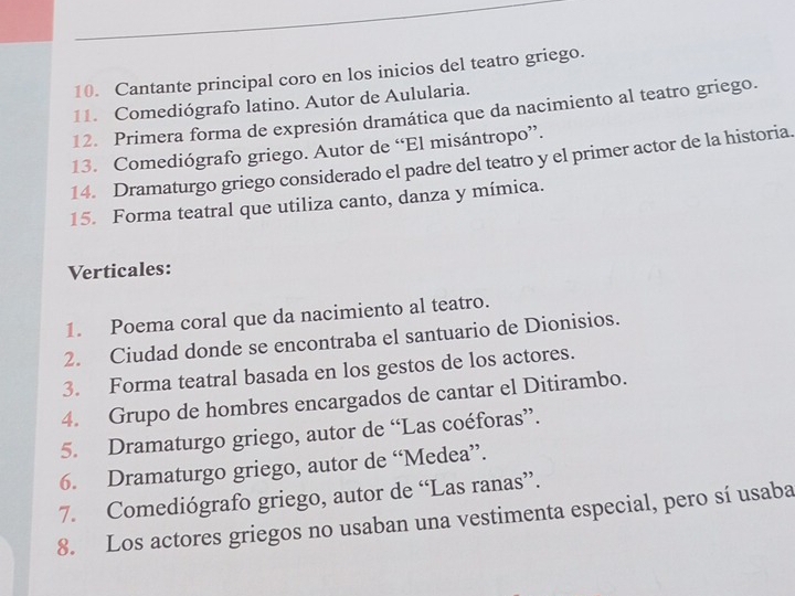 Cantante principal coro en los inicios del teatro griego. 
11. Comediógrafo latino. Autor de Aulularia. 
12. Primera forma de expresión dramática que da nacimiento al teatro griego. 
13. Comediógrafo griego. Autor de “El misántropo”. 
14. Dramaturgo griego considerado el padre del teatro y el primer actor de la historia. 
15. Forma teatral que utiliza canto, danza y mímica. 
Verticales: 
1. Poema coral que da nacimiento al teatro. 
2. Ciudad donde se encontraba el santuario de Dionisios. 
3. Forma teatral basada en los gestos de los actores. 
4. Grupo de hombres encargados de cantar el Ditirambo. 
5. Dramaturgo griego, autor de “Las coéforas”. 
6. Dramaturgo griego, autor de “Medea”. 
7. Comediógrafo griego, autor de “Las ranas”. 
8. Los actores griegos no usaban una vestimenta especial, pero sí usaba