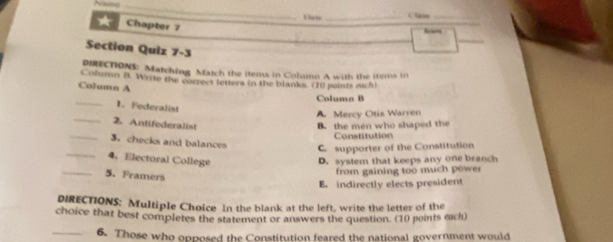 Nams_
Dwie _Class_
Chapter 7
Ecors
_
Section Quiz 7-3
DIRECTIONS: Matching Match the items in Column A with the items in
Column B. Write the correct letters in the blanks. (10 points eich)
Column A
_
Column B
1、 Federalist
_
A Mercy Otis Warren
2. Antifederalist B. the men who shaped the
Constitution
_
_3. checks and balances C. supporter of the Constitution
4、Electoral College D. system that keeps any one branch
_5. Framers
from gaining too much power
E. indirectly elects president
DIRECTIONS; Multiple Choice In the blank at the left, write the letter of the
choice that best completes the statement or answers the question. (10 points each)
_6. Those who opposed the Constitution feared the national government would