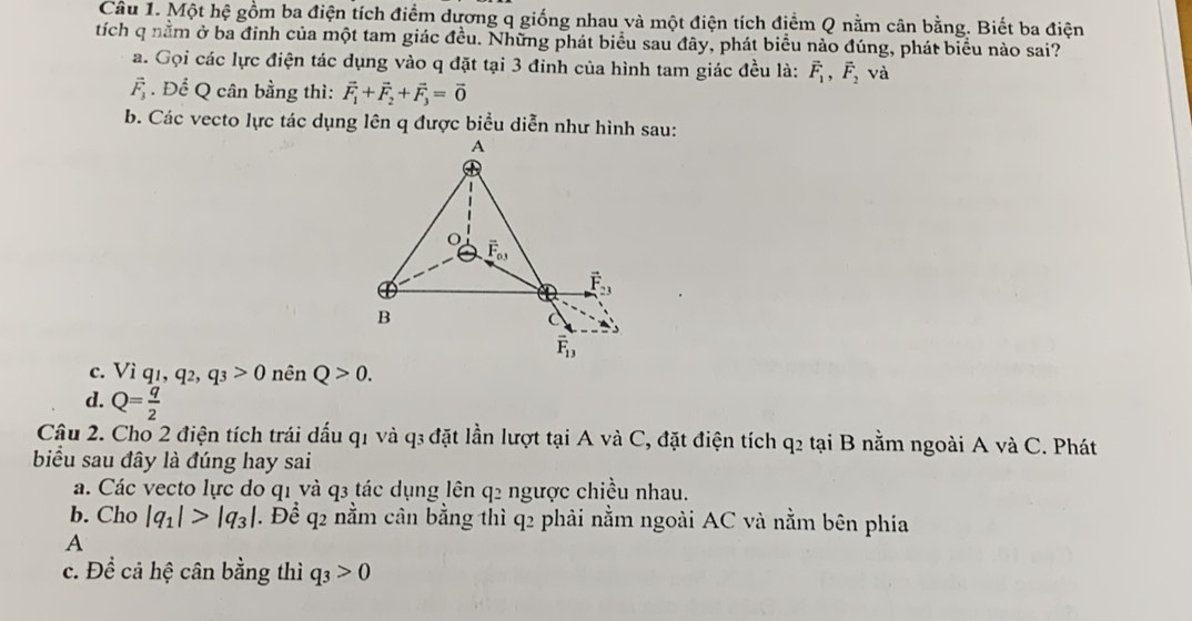 Một hệ gồm ba điện tích điểm dương q giống nhau và một điện tích điểm Q nằm cân bằng. Biết ba điện
tích q nằm ở ba đinh của một tam giác đều. Những phát biểu sau đây, phát biểu nào đúng, phát biểu nào sai?
a. Gọi các lực điện tác dụng vào q đặt tại 3 đinh của hình tam giác đều là: vector F_1,vector F_2 và
vector F_3. Để Q cân bằng thì: vector F_1+vector F_2+vector F_3=vector 0
b. Các vecto lực tác dụng lên q được biểu diễn như hình sau:
c. Viq_1,q_2,q_3>0 nên Q>0.
d. Q= q/2 
Câu 2. Cho 2 điện tích trái dấu q1 và q3 đặt lần lượt tại A và C, đặt điện tích q2 tại B nằm ngoài A và C. Phát
biểu sau đây là đúng hay sai
a. Các vecto lực do q1 và q3 tác dụng lên q2 ngược chiều nhau.
b. Cho |q_1|>|q_3| T. Để q2 nằm cân bằng thì q2 phải nằm ngoài AC và nằm bên phía
A
c. Đề cả hệ cân bằng thì q_3>0