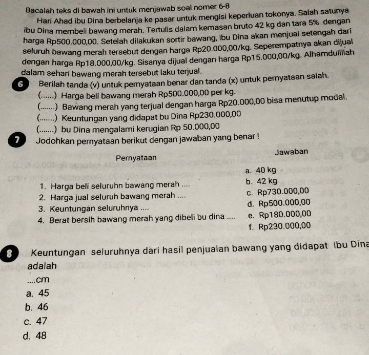 Bacalah teks di bawah ini untuk menjawab soal nomer 6-8
Hari Ahad ibu Dina berbelanja ke pasar untuk mengisi keperluan tokonya. Salah satunya
ibu Dina membeli bawang merah. Tertulis dalam kemasan bruto 42 kg dan tara 5% dengan
harga Rp500.000,00. Setelah dilakukan sortir bawang, ibu Dina akan menjual setengah dari
seluruh bawang merah tersebut dengan harga Rp20.000,00/kg. Seperempatnya akan dijual
dengan harga Rp18.000,00/kg. Sisanya dijual dengan harga Rp15.000,00/kg. Alhamdulillah
dalam sehari bawang merah tersebut laku terjual.
6 Berilah tanda (v) untuk pernyataan benar dan tanda (x) untuk pernyataan salah.
. .) Harga beli bawang merah Rp500.000,00 per kg.
__) Bawang merah yang terjual dengan harga Rp20.000,00 bisa menutup modal.
_ .) Keuntungan yang didapat bu Dina Rp230.000,00
_) bu Dina mengalami kerugian Rp 50.000,00
7 Jodohkan pernyataan berikut dengan jawaban yang benar !
Pernyataan Jawaban
a. 40 kg
1. Harga beli seluruhn bawang merah .... b. 42 kg
2. Harga jual seluruh bawang merah .... c. Rp730.000,00
3. Keuntungan seluruhnya .... d. Rp500.000,00
4. Berat bersih bawang merah yang dibeli bu dina .... e. Rp180.000,00
f. Rp230.000,00
8 Keuntungan seluruhnya dari hasil penjualan bawang yang didapat ibu Dina
adalah
_cm
a. 45
b. 46
c. 47
d. 48