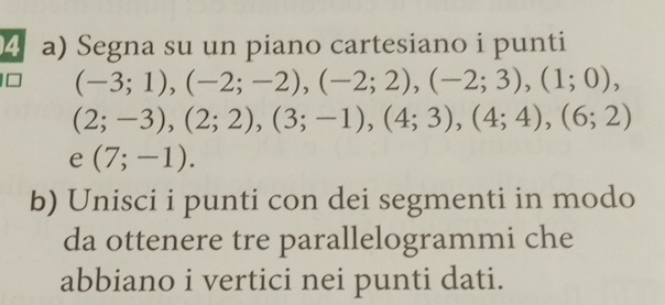 Segna su un piano cartesiano i punti
(-3;1), (-2;-2), (-2;2), (-2;3), (1;0),
(2;-3), (2;2), (3;-1), (4;3), (4;4), (6;2)
e (7;-1). 
b) Unisci i punti con dei segmenti in modo 
da ottenere tre parallelogrammi che 
abbiano i vertici nei punti dati.