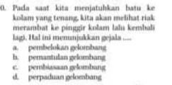 Pada saat kita menjatuhkan batu ke
kolam yang tenang, kita akan melihat riak
merambat ke pinggir kolam lalu kembali
lagi. Hal ini menunjukkan gejala ....
a. pembelokan gelombang
h. pemantulan gelombang
c. pembiasaan gelombang
d. perpaduan gelombang