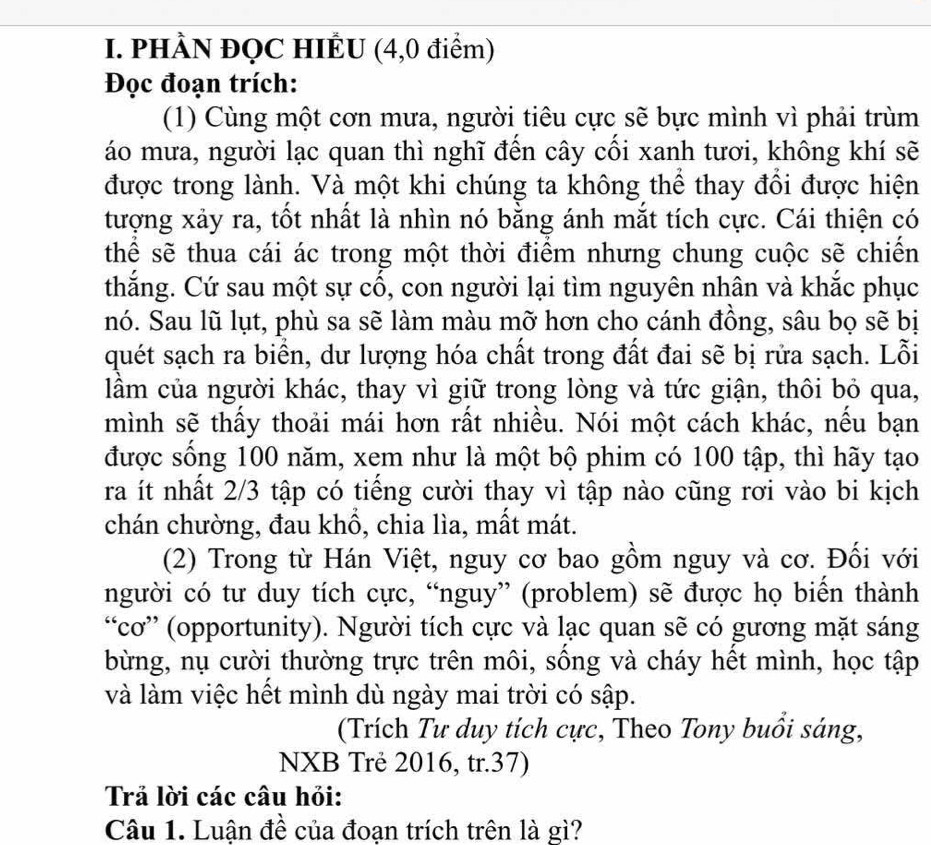 PHÀN ĐQC HIÊU (4,0 điểm)
Đọc đoạn trích:
(1) Cùng một cơn mưa, người tiêu cực sẽ bực mình vì phải trùm
áo mưa, người lạc quan thì nghĩ đến cây cối xanh tươi, không khí sẽ
được trong lành. Và một khi chúng ta không thể thay đổi được hiện
tượng xảy ra, tốt nhất là nhìn nó bằng ánh mắt tích cực. Cái thiện có
thể sẽ thua cái ác trong một thời điểm nhưng chung cuộc sẽ chiến
thắng. Cứ sau một sự cổ, con người lại tìm nguyên nhân và khắc phục
nó. Sau lũ lụt, phù sa sẽ làm màu mỡ hơn cho cánh đồng, sâu bọ sẽ bị
quét sạch ra biển, dư lượng hóa chất trong đất đai sẽ bị rửa sạch. Lỗi
lầm của người khác, thay vì giữ trong lòng và tức giận, thôi bỏ qua,
mình sẽ thấy thoải mái hơn rất nhiều. Nói một cách khác, nều bạn
được sống 100 năm, xem như là một bộ phim có 100 tập, thì hãy tạo
ra ít nhất 2/3 tập có tiếng cười thay vì tập nào cũng rơi vào bi kịch
chán chường, đau khồ, chia lìa, mất mát.
(2) Trong từ Hán Việt, nguy cơ bao gồm nguy và cơ. Đối với
người có tư duy tích cực, “nguy” (problem) sẽ được họ biển thành
“cơ” (opportunity). Người tích cực và lạc quan sẽ có gương mặt sáng
bừng, nụ cười thường trực trên môi, sông và cháy hết mình, học tập
và làm việc hết mình dù ngày mai trời có sập.
(Trích Tư duy tích cực, Theo Tony buổi sáng,
NXB Trẻ 2016, tr.37)
Trả lời các câu hỏi:
Câu 1. Luận đề của đoạn trích trên là gì?