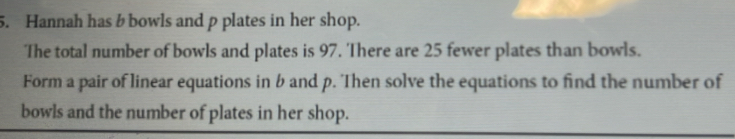 Hannah has b bowls and p plates in her shop. 
The total number of bowls and plates is 97. There are 25 fewer plates than bowls. 
Form a pair of linear equations in b and p. Then solve the equations to find the number of 
bowls and the number of plates in her shop.