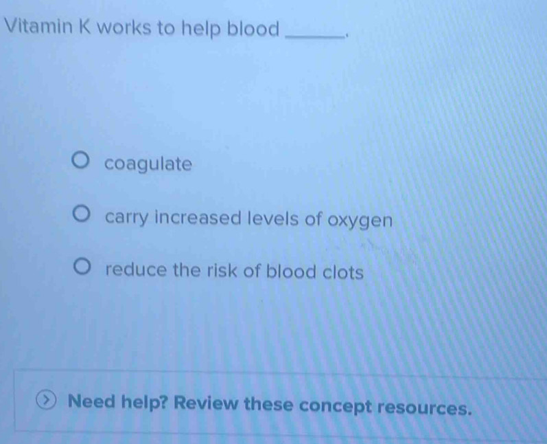 Vitamin K works to help blood_
coagulate
carry increased levels of oxygen
reduce the risk of blood clots
Need help? Review these concept resources.