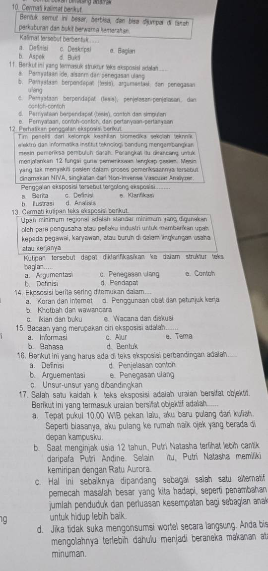 an binatang abstrak 
10. Cermati kalimat berikut.
Bentuk semut iní besar, berbísa, dan bisa dijumpai di tanah
perkuburan dan bukit berwarna kemerahan.
Kalimat tersebut berbentuk
a. Definisi c. Deskripsi
b. Aspek d. Bukti e. Bagian
11. Berikut ini yang termasuk struktur teks eksposisi adalah......
a. Pernyataan ide, alsanm dan penegasan ulang
b. Pernyataan berpendapat (tesis), argumentasi, dan penegasan
ulang
c. Pernyataan berpendapat (tesis), penjelasan-penjelasan, dan
contoh-contoh
d. Pernyataan berpendapat (tesis), contoh dan simpulan
e. Pernyataan, contoh-contoh, dan pertanyaan-pertanyaan
12. Perhatikan penggalan eksposisi berikut.
Tim peneliti dari kelompk keahlian biomedika sekolah teknnik
elektro dan informatika institut teknologi bandung mengembangkan
mesin pemeriksa pembuluh darah. Perangkat itu dirancang untuk
menjalankan 12 fungsi guna pemeriksaan lengkap pasien. Mesin
yang tak menyakiti pasien dalam proses pemeriksaannya tersebut
dinamakan NIVA, singkatan dari Non-Invense Vascular Analyzer.
Penggalan eksposisi tersebut tergolong eksposisi.
a. Berita c. Definisi e. Klarifikasi
b. Ilustrasi d. Analisis
13. Cermati kutipan teks eksposisi berikut.
Upah minimum regional adalah standar minimum yang digunakan
oleh para pengusaha atau pellaku industri untuk memberikan upah
kepada pegawai, karyawan, atau buruh di dalam lingkungan usaha
atau kerjanya
Kutipan tersebut dapät diklarifikasikan ke dalam struktur teks
bagian.....
a. Argumentasi c. Penegasan ulang e. Contoh
b. Definisi d. Pendapat
14. Ekpsosisi berita sering ditemukan dalam....
a. Koran dan internet d. Penggunaan obat dan petunjuk kerja
b. Khotbah dan wawancara
c. Iklan dan buku e. Wacana dan diskusi
15. Bacaan yang merupakan ciri eksposisi adalah._ …
a. Informasi c. Alur e. Tema
b. Bahasa d. Bentuk
16. Berikut ini yang harus ada di teks eksposisi perbandingan adalah.....
a. Definisi d. Penjelasan contoh
b. Arguementasi e. Penegasan ulang
c. Unsur-unsur yang dibandingkan
17. Salah satu kaidah k teks eksposisi adalah uraian bersifat objektif.
Berikut ini yang termasuk uraian bersifat objektif adalah......
a. Tepat pukul 10.00 WIB pekan lalu, aku baru pulang dari kuliah.
Seperti biasanya, aku pulang ke rumah naik ojek yang berada di
depan kampusku.
b. Saat menginjak usia 12 tahun, Putri Natasha terlihat lebih cantik
daripafa Putri Andine. Selain itu, Putri Natasha memiliki
kemiripan dengan Ratu Aurora.
c. Hal ini sebaiknya dipandang sebagai salah satu alternatif
pemecah masalah besar yang kita hadapi, seperti penambahan
jumlah penduduk dan perluasan kesempatan bagi sebagian anak 
ng untuk hidup lebih baik.
d. Jika tidak suka mengonsumsi wortel secara langsung. Anda bis
mengolahnya terlebih dahulu menjadi beraneka makanan at a
minuman.