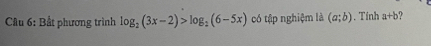 Cầu 6: Bất phương trình log _2(3x-2)>log _2(6-5x) có tập nghiệm là (a;b). Tính a+b 9