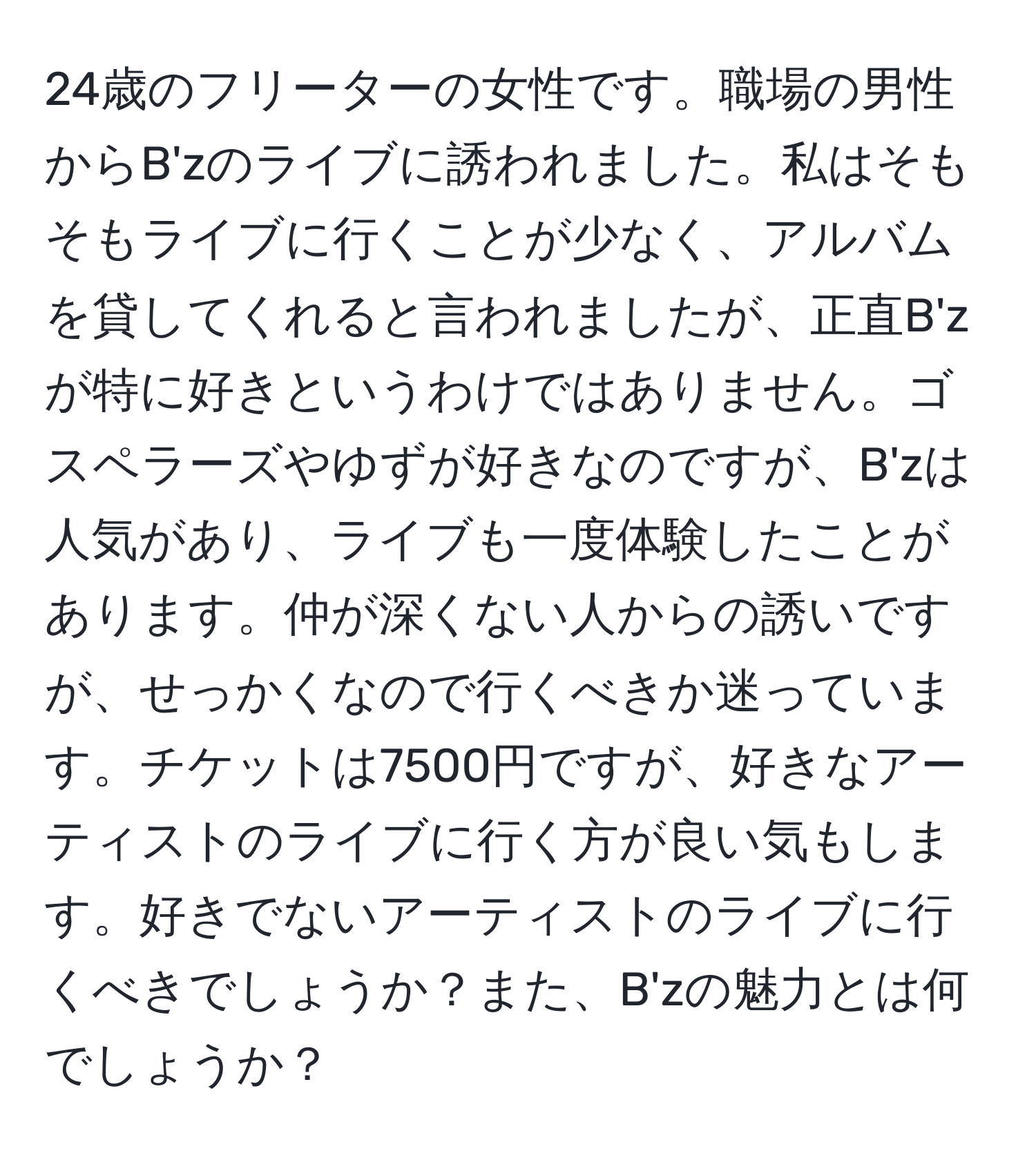 24歳のフリーターの女性です。職場の男性からB'zのライブに誘われました。私はそもそもライブに行くことが少なく、アルバムを貸してくれると言われましたが、正直B'zが特に好きというわけではありません。ゴスペラーズやゆずが好きなのですが、B'zは人気があり、ライブも一度体験したことがあります。仲が深くない人からの誘いですが、せっかくなので行くべきか迷っています。チケットは7500円ですが、好きなアーティストのライブに行く方が良い気もします。好きでないアーティストのライブに行くべきでしょうか？また、B'zの魅力とは何でしょうか？