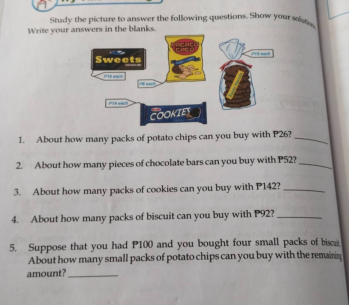 Study the picture to answer the following questions. Show your solution 
Write your answers in the blanks. 
1. About how many packs of potato chips can you buy with P26?_ 
2. About how many pieces of chocolate bars can you buy with P52?_ 
3. About how many packs of cookies can you buy with P142?_ 
4. About how many packs of biscuit can you buy with P92?_ 
5. Suppose that you had P100 and you bought four small packs of biscuit 
About how many small packs of potato chips can you buy with the remaining 
amount?_