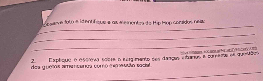 Observe foto e identifique e os elementos do Hip Hop contidos nela: 
_ 
_ 
https://images.app.goo.gl/AgTaH7VH63vaVeQh9 
2. Explique e escreva sobre o surgimento das danças urbanas e comente as questões 
_ 
dos guetos americanos como expressão social.